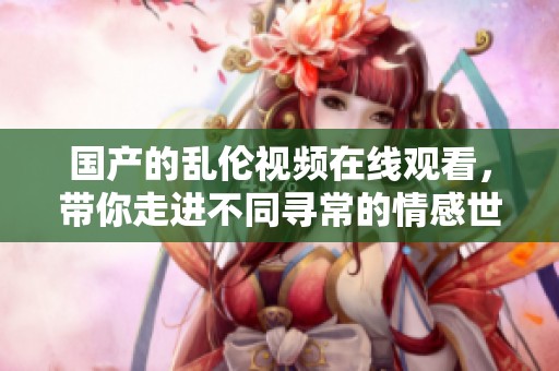国产的乱伦视频在线观看，带你走进不同寻常的情感世界欣赏不一样的视听盛宴