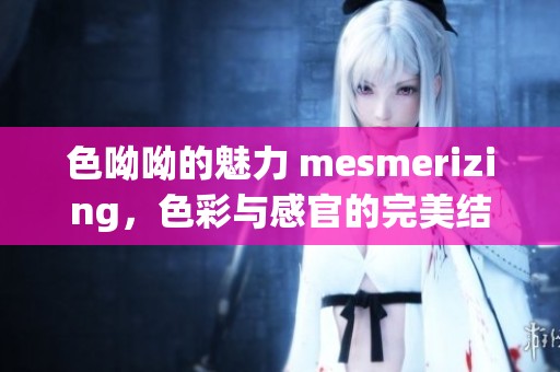 色呦呦的魅力 mesmerizing，色彩与感官的完美结合展现出独特之美。