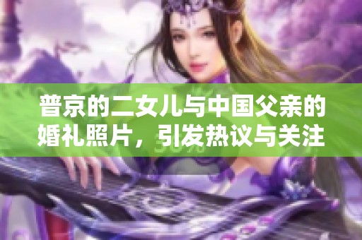 普京的二女儿与中国父亲的婚礼照片，引发热议与关注