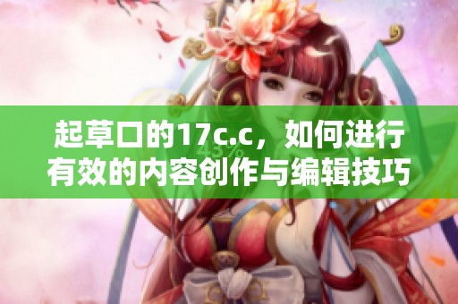 起草口的17c.c，如何进行有效的内容创作与编辑技巧探讨