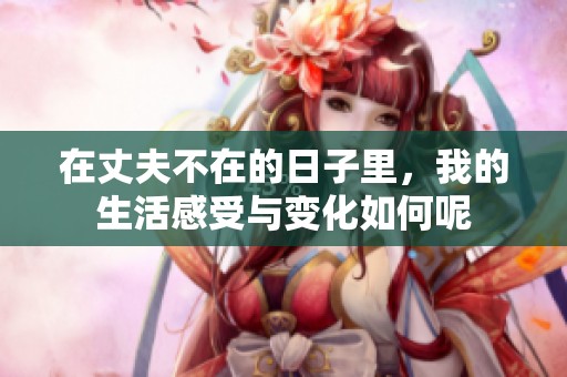在丈夫不在的日子里，我的生活感受与变化如何呢