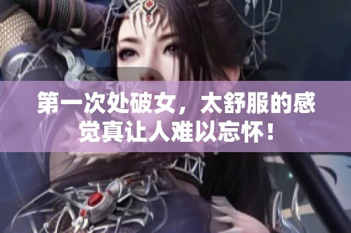 第一次处破女，太舒服的感觉真让人难以忘怀！