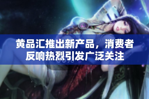 黄品汇推出新产品，消费者反响热烈引发广泛关注