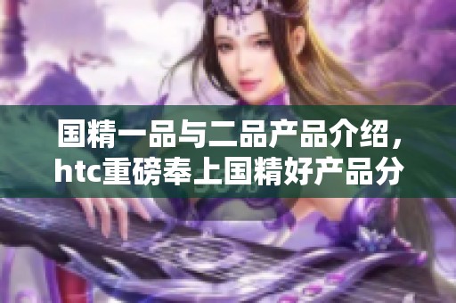 国精一品与二品产品介绍，htc重磅奉上国精好产品分享