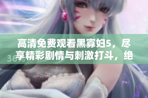高清免费观看黑寡妇5，尽享精彩剧情与刺激打斗，绝对不容错过
