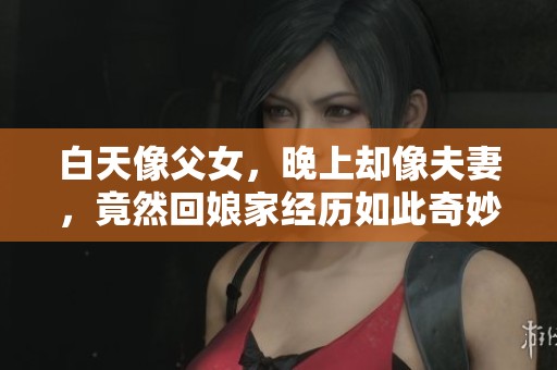 白天像父女，晚上却像夫妻，竟然回娘家经历如此奇妙的变化