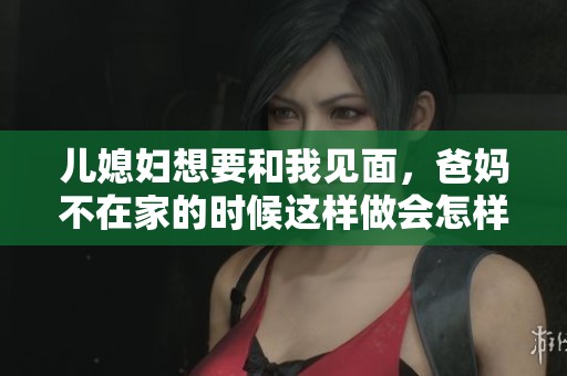 儿媳妇想要和我见面，爸妈不在家的时候这样做会怎样呢