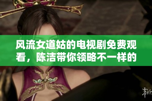 风流女道姑的电视剧免费观看，陈洁带你领略不一样的精彩故事