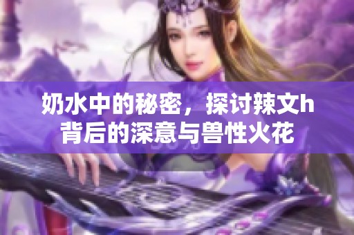 奶水中的秘密，探讨辣文h背后的深意与兽性火花