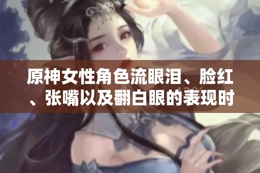 原神女性角色流眼泪、脸红、张嘴以及翻白眼的表现时刻解析