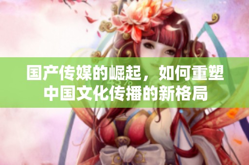 国产传媒的崛起，如何重塑中国文化传播的新格局