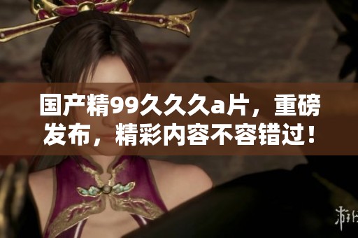 国产精99**久**，重磅发布，精彩内容不容错过！