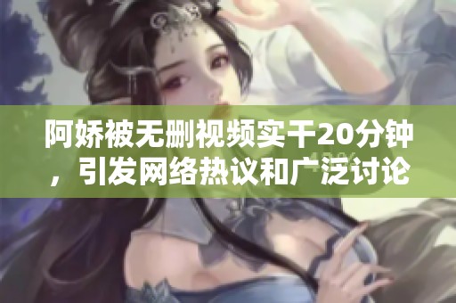 阿娇被无删视频实干20分钟，引发网络热议和广泛讨论
