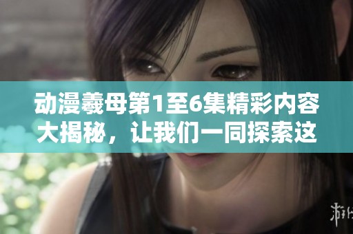 动漫羲母第1至6集精彩内容大揭秘，让我们一同探索这个神秘的动漫世界！
