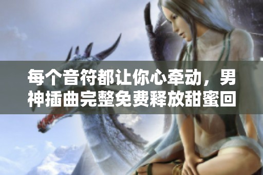 每个音符都让你心牵动，男神插曲完整免费释放甜蜜回。