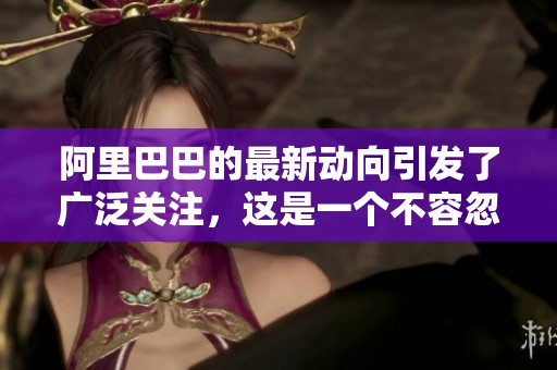 阿里巴巴的最新动向引发了广泛关注，这是一个不容忽视的重要消息