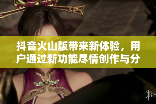 抖音火山版带来新体验，用户通过新功能尽情创作与分享