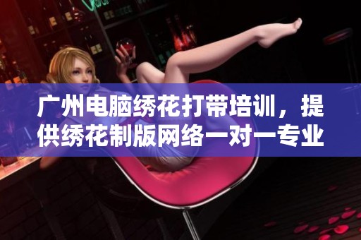 广州电脑绣花打带培训，提供绣花制版网络一对一专业培训服务