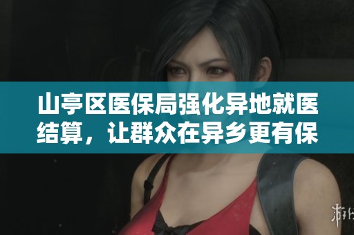 山亭区医保局强化异地就医结算，让群众在异乡更有保障和便利
