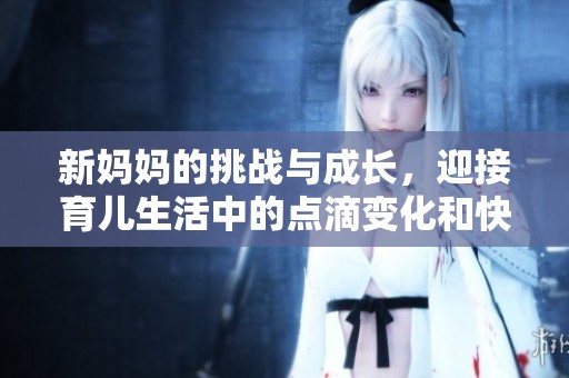 新妈妈的挑战与成长，迎接育儿生活中的点滴变化和快乐
