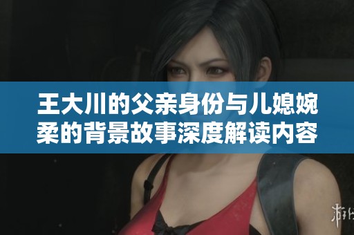 王大川的父亲身份与儿媳婉柔的背景故事深度解读内容简介