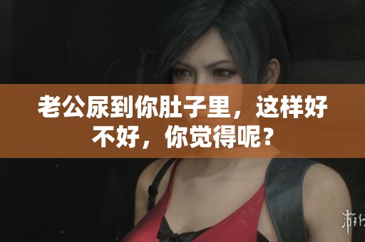 老公尿到你肚子里，这样好不好，你觉得呢？