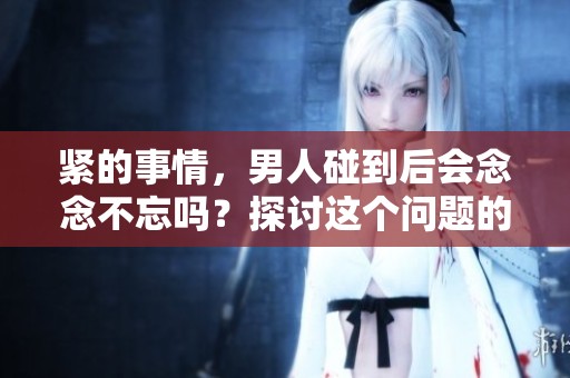 紧的事情，男人碰到后会念念不忘吗？探讨这个问题的意义何在