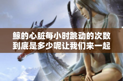 鲸的心脏每小时跳动的次数到底是多少呢让我们来一起了解一下这个问题