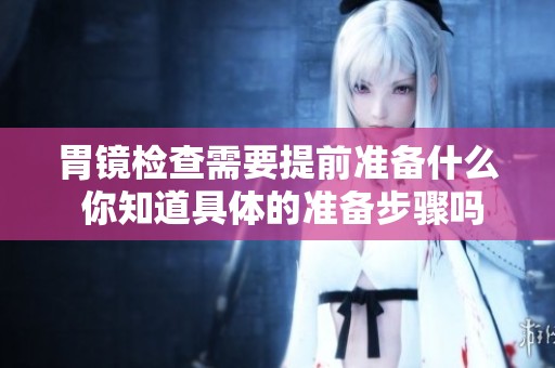 胃镜检查需要提前准备什么 你知道具体的准备步骤吗