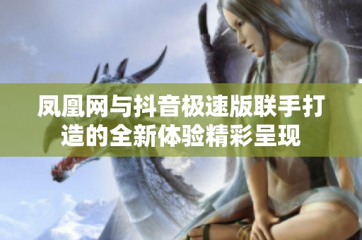 凤凰网与抖音极速版联手打造的全新体验精彩呈现