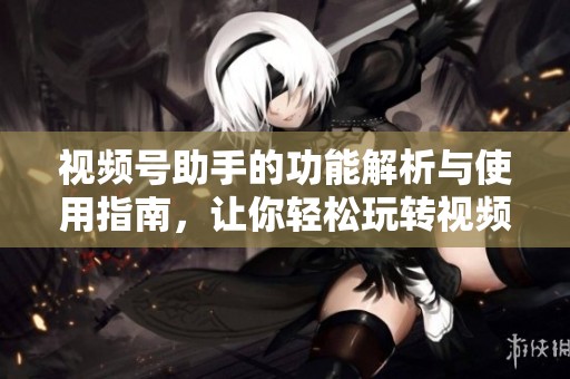 视频号助手的功能解析与使用指南，让你轻松玩转视频号！