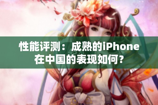 性能评测：成熟的iPhone在中国的表现如何？