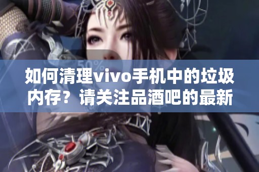 如何清理vivo手机中的垃圾内存？请关注品酒吧的最新资讯。