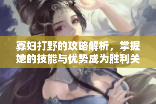 寡妇打野的攻略解析，掌握她的技能与优势成为胜利关键