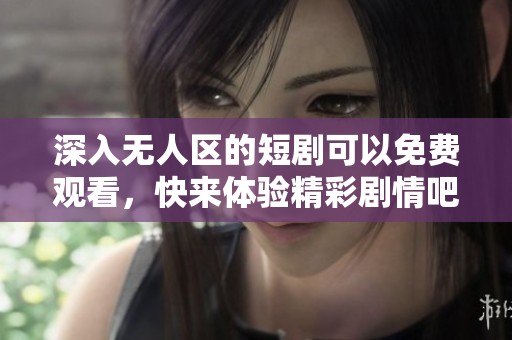 深入无人区的短剧可以免费观看，快来体验精彩剧情吧！