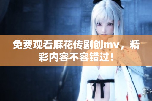 免费观看麻花传剧创mv，精彩内容不容错过！