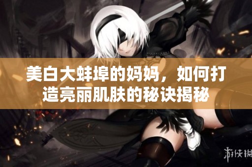 美白大蚌埠的妈妈，如何打造亮丽肌肤的秘诀揭秘