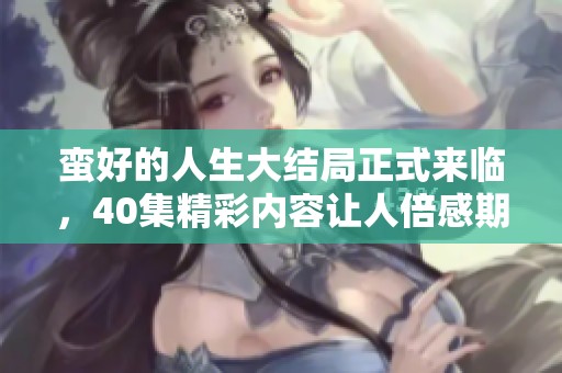 蛮好的人生大结局正式来临，40集精彩内容让人倍感期待