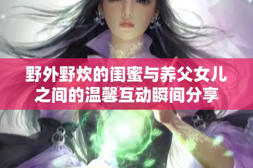 野外野炊的闺蜜与养父女儿之间的温馨互动瞬间分享