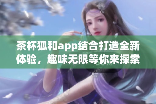 茶杯狐和app结合打造全新体验，趣味无限等你来探索