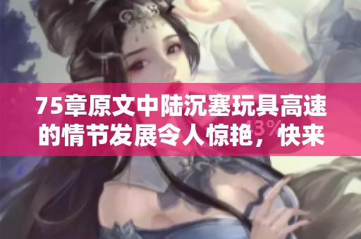 75章原文中陆沉塞玩具高速的情节发展令人惊艳，快来了解这部分故事吧