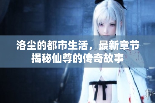 洛尘的都市生活，最新章节揭秘仙尊的传奇故事