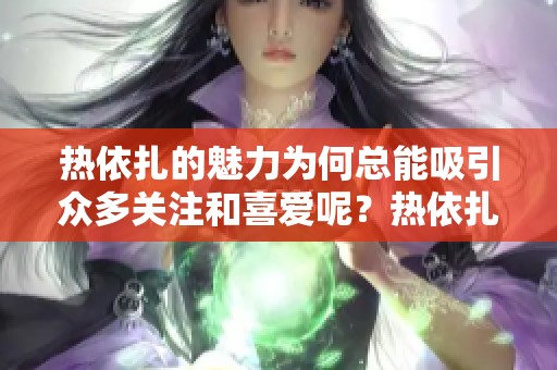 热依扎的魅力为何总能吸引众多关注和喜爱呢？热依扎，这个名字背后有怎样的故事？