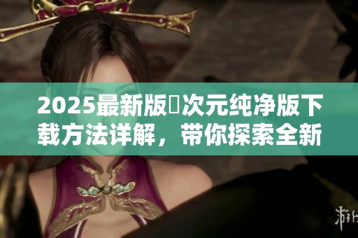 2025最新版囧次元纯净版下载方法详解，带你探索全新玩法与内容。