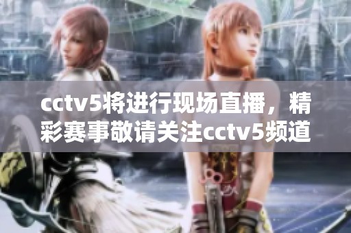cctv5将进行现场直播，精彩赛事敬请关注cctv5频道内容