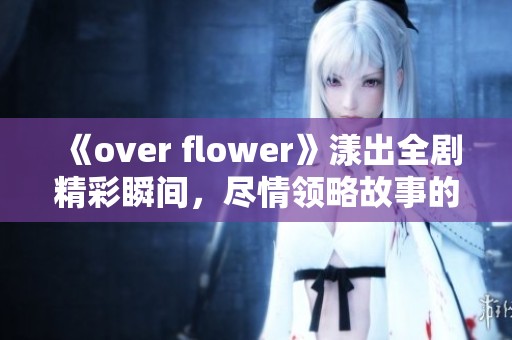 《over flower》漾出全剧精彩瞬间，尽情领略故事的魅力与感动