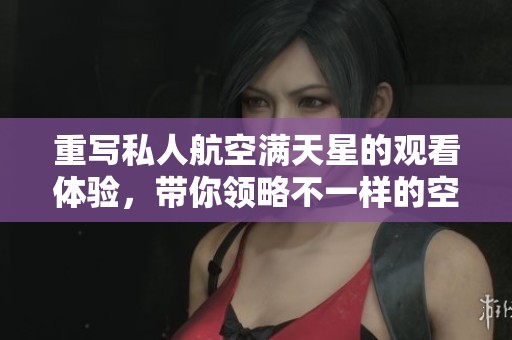 重写私人航空满天星的观看体验，带你领略不一样的空中之旅