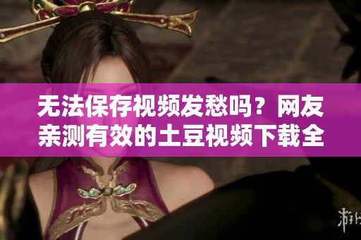 无法保存视频发愁吗？网友亲测有效的土豆视频下载全攻略来啦！