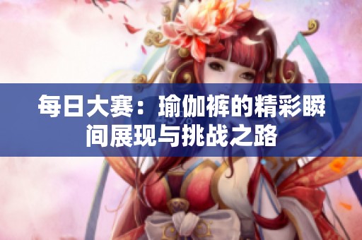 每日大赛：瑜伽裤的精彩瞬间展现与挑战之路