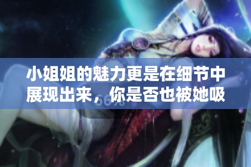 小姐姐的魅力更是在细节中展现出来，你是否也被她吸引了呢